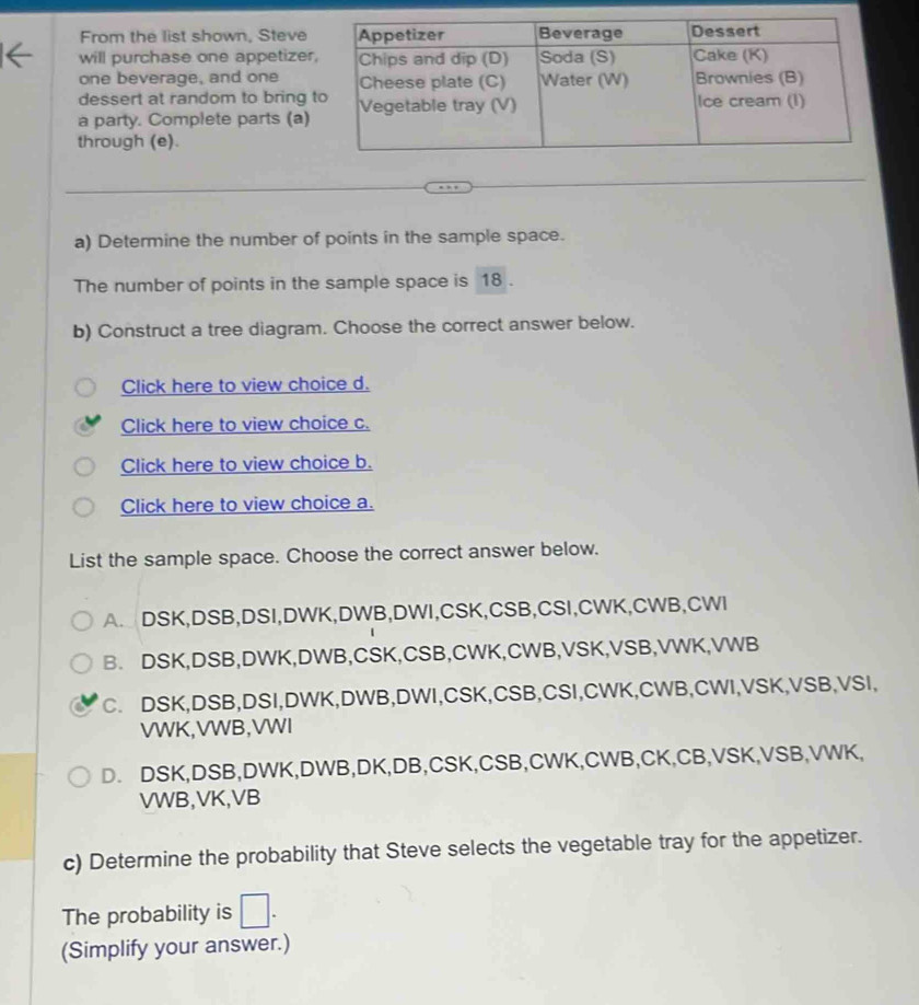 From the list shown, Steve
will purchase one appetizer
one beverage, and one
dessert at random to bring 
a party. Complete parts (a)
through (e).
a) Determine the number of points in the sample space.
The number of points in the sample space is 18.
b) Construct a tree diagram. Choose the correct answer below.
Click here to view choice d.
Click here to view choice c.
Click here to view choice b.
Click here to view choice a.
List the sample space. Choose the correct answer below.
A. DSK, DSB, DSI, DWK, DWB, DWI, CSK, CSB,CSI,CWK, CWB,CWI
B. DSK, DSB, DWK, DWB, CSK, CSB,CWK, CWB, VSK, VSB, VWK, VWB
C. DSK, DSB, DSI, DWK, DWB, DWI, CSK, CSB, CSI,CWK,CWB,CWI, VSK, VSB, VSI,
VWK,VWB, VWI
D. DSK, DSB, DWK, DWB, DK, DB, CSK, CSB,CWK, CWB, CK, CB, VSK, VSB, VWK,
VWB, VK, VB
c) Determine the probability that Steve selects the vegetable tray for the appetizer.
The probability is □ . 
(Simplify your answer.)