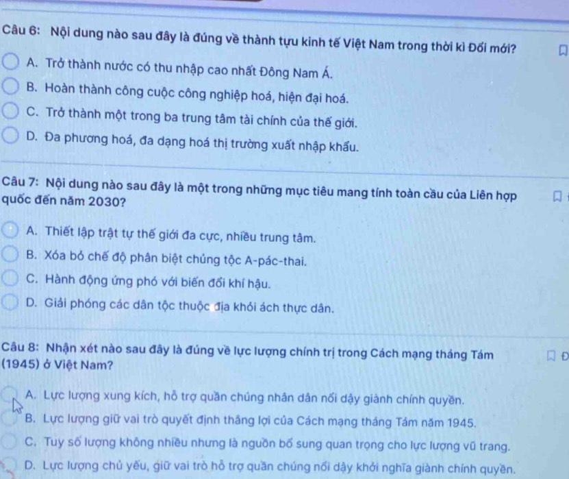 Nội dung nào sau đây là đúng về thành tựu kinh tế Việt Nam trong thời kì Đối mới?
A. Trở thành nước có thu nhập cao nhất Đông Nam Á.
B. Hoàn thành công cuộc công nghiệp hoá, hiện đại hoá.
C. Trở thành một trong ba trung tâm tài chính của thế giới.
D. Đa phương hoá, đa dạng hoá thị trường xuất nhập khẩu.
Câu 7: Nội dung nào sau đây là một trong những mục tiêu mang tính toàn cầu của Liên hợp
quốc đến năm 2030?
A. Thiết lập trật tự thế giới đa cực, nhiều trung tâm.
B. Xóa bỏ chế độ phân biệt chủng tộc A-pác-thai.
C. Hành động ứng phó với biến đổi khí hậu.
D. Giải phóng các dân tộc thuộc địa khỏi ách thực dân.
Câu 8: Nhận xét nào sau đây là đúng về lực lượng chính trị trong Cách mạng tháng Tám
(1945) ở Việt Nam?
A. Lực lượng xung kích, hỗ trợ quần chúng nhân dân nổi dậy giành chính quyền.
B. Lực lượng giữ vai trò quyết định thắng lợi của Cách mạng tháng Tám năm 1945.
C. Tuy số lượng không nhiều nhưng là nguồn bổ sung quan trọng cho lực lượng vũ trang.
D. Lực lượng chủ yếu, giữ vai trò hỗ trợ quần chúng nổi dậy khởi nghĩa giành chính quyền.