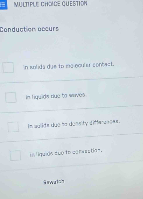 = MULTIPLE CHOICE QUESTION
Conduction occurs
in solids due to molecular contact.
in liquids due to waves.
in solids due to density differences.
in liquids due to convection.
Rewatch