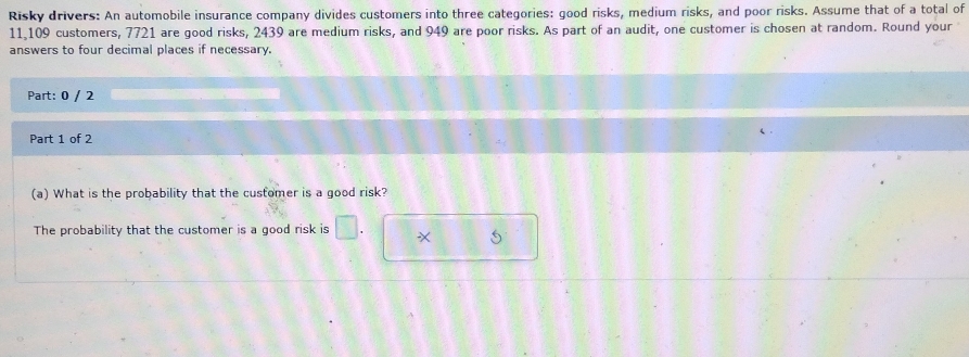 Risky drivers: An automobile insurance company divides customers into three categories: good risks, medium risks, and poor risks. Assume that of a total of
11,109 customers, 7721 are good risks, 2439 are medium risks, and 949 are poor risks. As part of an audit, one customer is chosen at random. Round your 
answers to four decimal places if necessary. 
Part: 0 / 2 
Part 1 of 2 
(a) What is the probability that the customer is a good risk? 
The probability that the customer is a good risk is
5