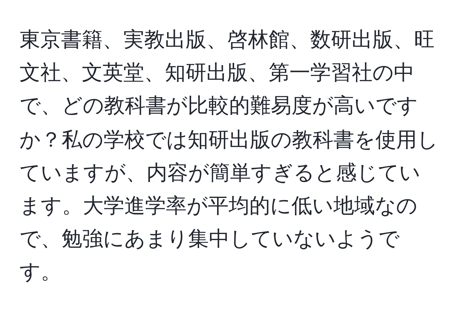 東京書籍、実教出版、啓林館、数研出版、旺文社、文英堂、知研出版、第一学習社の中で、どの教科書が比較的難易度が高いですか？私の学校では知研出版の教科書を使用していますが、内容が簡単すぎると感じています。大学進学率が平均的に低い地域なので、勉強にあまり集中していないようです。