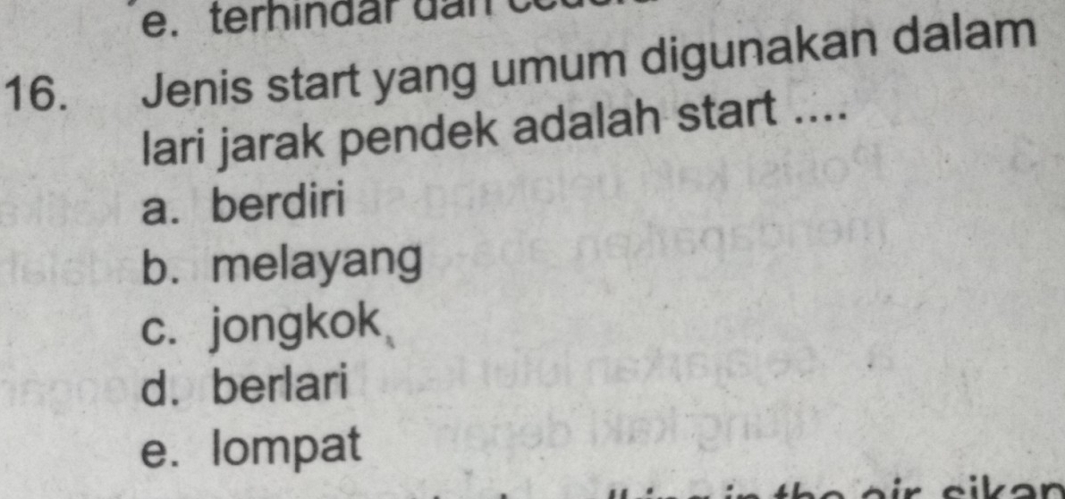 terh ind ar d n 
16. Jenis start yang umum digunakan dalam
lari jarak pendek adalah start ....
a. berdiri
b. melayang
c. jongkok
d. berlari
e. lompat