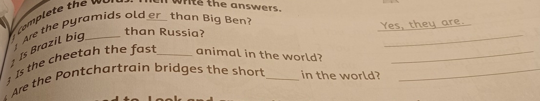 white the answers. 
Are the pyramids old _than Big Ben? 
Yes, they are. 
¹ Is Brazil big_ 
than Russia? 
_ 
3 Is the cheetah the fast _animal in the world?_ 
Are the Pontchartrain bridges the short_ in the world?_