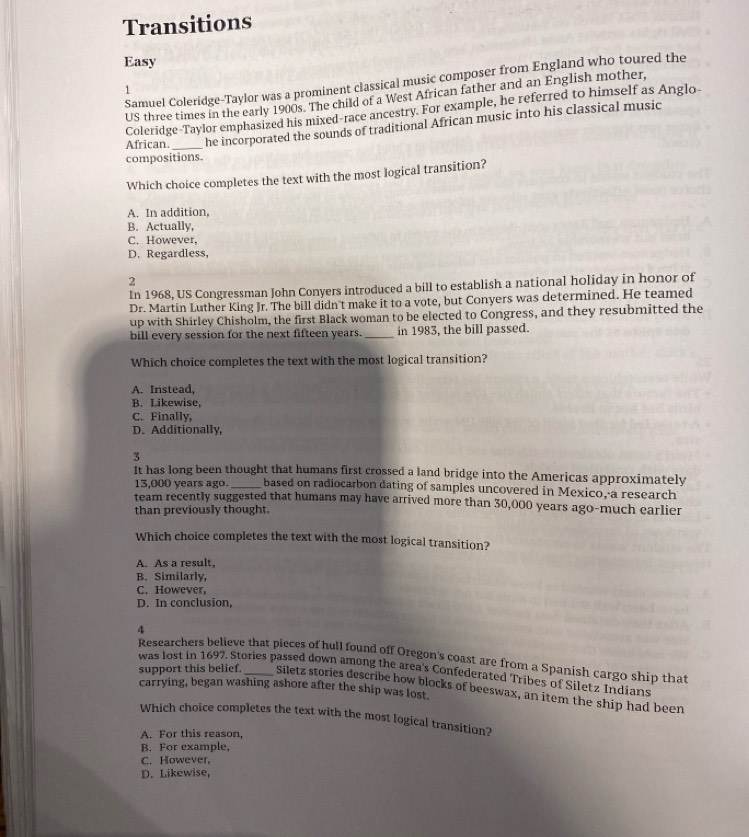 Transitions
Easy
Samuel Coleridge-Taylor was a prominent classical music composer from England who toured the
1
US three times in the early 1900s. The child of a West African father and an English mother,
Coleridge-Taylor emphasized his mixed-race ancestry. For example, he referred to himself as Anglo-
African. _he incorporated the sounds of traditional African music into his classical music
compositions.
Which choice completes the text with the most logical transition?
A. In addition,
B. Actually,
C. However,
D. Regardless,
2
In 1968, US Congressman John Conyers introduced a bill to establish a national holiday in honor of
Dr. Martin Luther King Jr. The bill didn't make it to a vote, but Conyers was determined. He teamed
up with Shirley Chisholm, the first Black woman to be elected to Congress, and they resubmitted the
bill every session for the next fifteen years. _in 1983, the bill passed.
Which choice completes the text with the most logical transition?
A. Instead,
B. Likewise,
C. Finally,
D. Additionally,
3
It has long been thought that humans first crossed a land bridge into the Americas approximately
13,000 years ago. _based on radiocarbon dating of samples uncovered in Mexico, a research
team recently suggested that humans may have arrived more than 30,000 years ago-much earlier
than previously thought.
Which choice completes the text with the most logical transition?
A. As a result.
B. Similarly,
C. However,
D. In conclusion,
4
Researchers believe that pieces of hull found off Oregon's coast are from a Spanish cargo ship that
was lost in 1697. Stories passed down among the area's Confederated Tribes of Siletz Indians
support this belief. _Siletz stories describe how blocks of beeswax, an item the ship had been
carrying, began washing ashore after the ship was lost.
Which choice completes the text with the most logical transition?
A. For this reason,
B. For example,
C. However,
D. Likewise,
