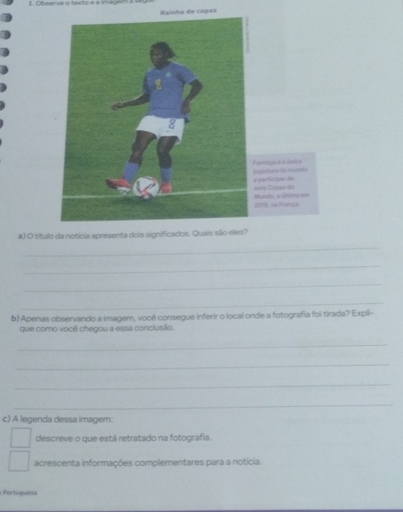 Observe o texto e a imagem à 169 
Rainha de copas 
a) O título da notícia apresenta dois significados. Quais são eles? 
_ 
_ 
_ 
_ 
b) Apenas observando a imagem, você consegue inferir o local onde a fotografia foi tirada? Expli- 
que como você chegou a essa conclusão. 
_ 
_ 
_ 
_ 
c) A legenda dessa imagem: 
descreve o que está retratado na fotografia. 
acrescenta informações complementares para a notícia. 
Portuguesa