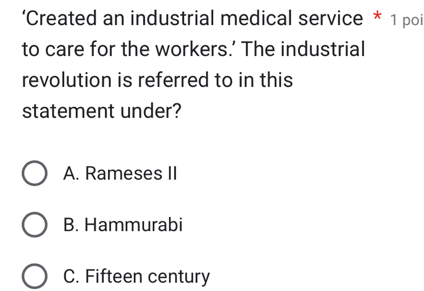 ‘Created an industrial medical service * 1 poi
to care for the workers.' The industrial
revolution is referred to in this
statement under?
A. Rameses II
B. Hammurabi
C. Fifteen century