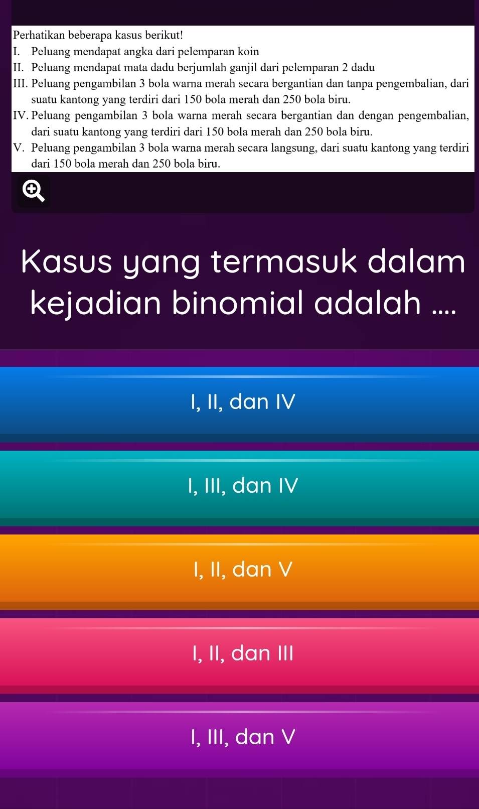 Perhatikan beberapa kasus berikut!
I. Peluang mendapat angka dari pelemparan koin
II. Peluang mendapat mata dadu berjumlah ganjil dari pelemparan 2 dadu
III. Peluang pengambilan 3 bola warna merah secara bergantian dan tanpa pengembalian, dari
suatu kantong yang terdiri dari 150 bola merah dan 250 bola biru.
IV. Peluang pengambilan 3 bola warna merah secara bergantian dan dengan pengembalian,
dari suatu kantong yang terdiri dari 150 bola merah dan 250 bola biru.
V. Peluang pengambilan 3 bola warna merah secara langsung, dari suatu kantong yang terdiri
dari 150 bola merah dan 250 bola biru.
Q
Kasus yang termasuk dalam
kejadian binomial adalah ....
I, II, dan IV
I, III, dan IV
I, II, dan V
I, II, dan III
I, III, dan V