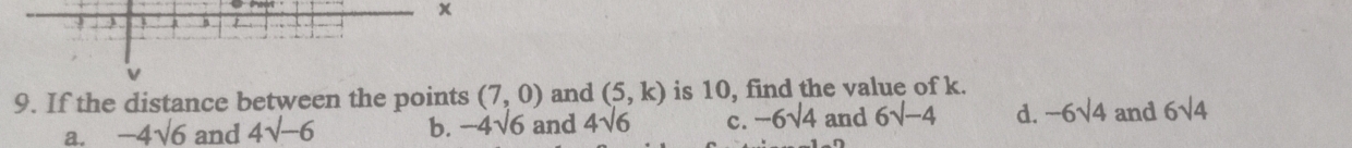 x
a
9. If the distance between the points (7,0) and (5,k) is 10, find the value of k.
a. -4sqrt(6) and 4sqrt(-6) b. -4sqrt(6) and 4sqrt(6) c. -6sqrt(4) and 6sqrt(-4) d. -6sqrt(4) and 6sqrt(4)