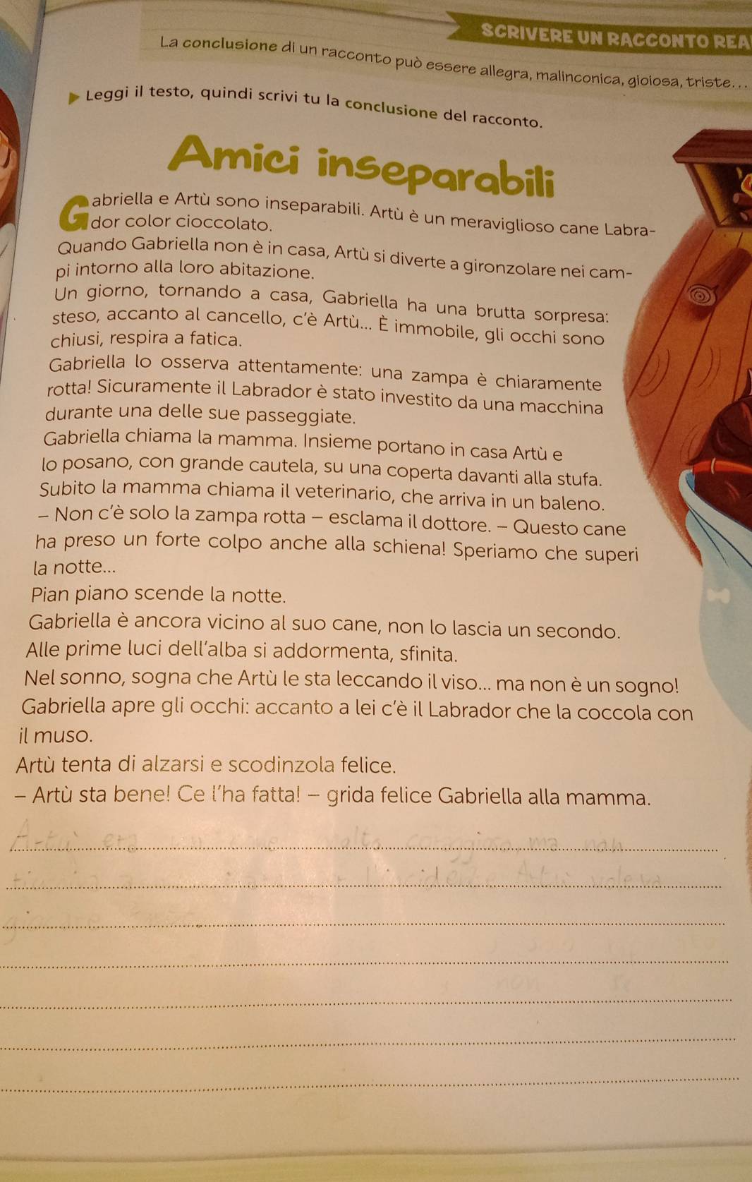 SCRIVERE UN RACCONTO REA
La conclusione di un racconto può essere allegra, malinconica, gioiosa, triste . .
Leggi il testo, quindi scrivi tu la conclusione del racconto.
Amici inseparabili
en dor color cioccolao inseparabili. Artù é un meraviglioso cane Labra-
Quando Gabriella non è in casa, Artù si diverte a gironzolare nei cam-
pi intorno alla loro abitazione.
Un giorno, tornando a casa, Gabriella ha una brutta sorpresa:
steso, accanto al cancello, c’è Artù... È immobile, gli occhi sono
chiusi, respira a fatica.
Gabriella lo osserva attentamente: una zampa è chiaramente
rotta! Sicuramente il Labrador è stato investito da una macchina
durante una delle sue passeggiate.
Gabriella chiama la mamma. Insieme portano in casa Artù e
lo posano, con grande cautela, su una coperta davanti alla stufa.
Subito la mamma chiama il veterinario, che arriva in un baleno.
- Non c’è solo la zampa rotta - esclama il dottore. - Questo cane
ha preso un forte colpo anche alla schiena! Speriamo che superi
la notte...
Pian piano scende la notte.
Gabriella è ancora vicino al suo cane, non lo lascia un secondo.
Alle prime luci dell’alba si addormenta, sfinita.
Nel sonno, sogna che Artù le sta leccando il viso... ma non è un sogno!
Gabriella apre gli occhi: accanto a lei c’è il Labrador che la coccola con
il muso.
Artù tenta di alzarsi e scodinzola felice.
- Artù sta bene! Ce l’ha fatta! - grida felice Gabriella alla mamma.
_
_
_
_
_
_
_