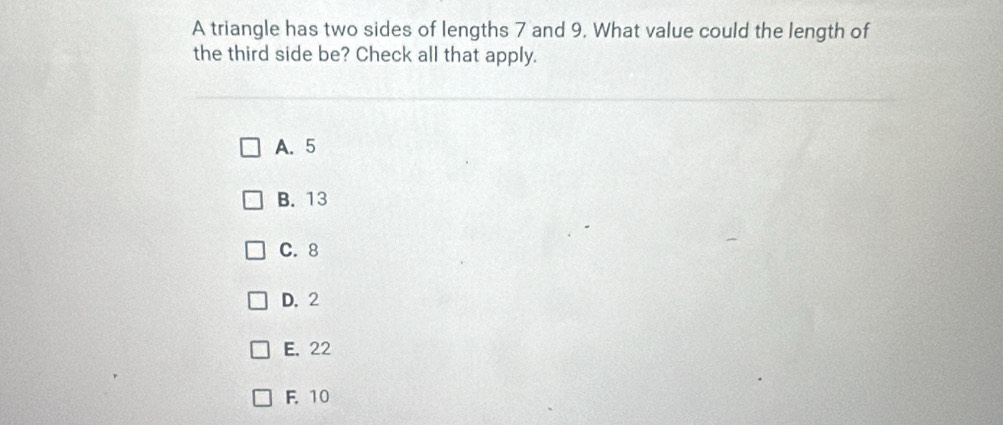 A triangle has two sides of lengths 7 and 9. What value could the length of
the third side be? Check all that apply.
A. 5
B. 13
C. 8
D. 2
E. 22
F. 10