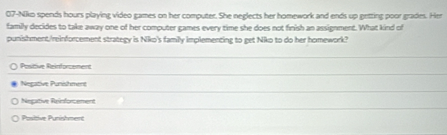 07-Niko spends hours playing video games on her computer. She neglects her homework and ends up getting poor grades. Her
family decides to take away one of her computer games every time she does not finish an assignment. What kind of
punishment/reinforcement strategy is Niko's family implementing to get Niko to do her homework?
Pesitive Reinforcement
Negative Punishment
Negative Reinforcement
Positive Purishment