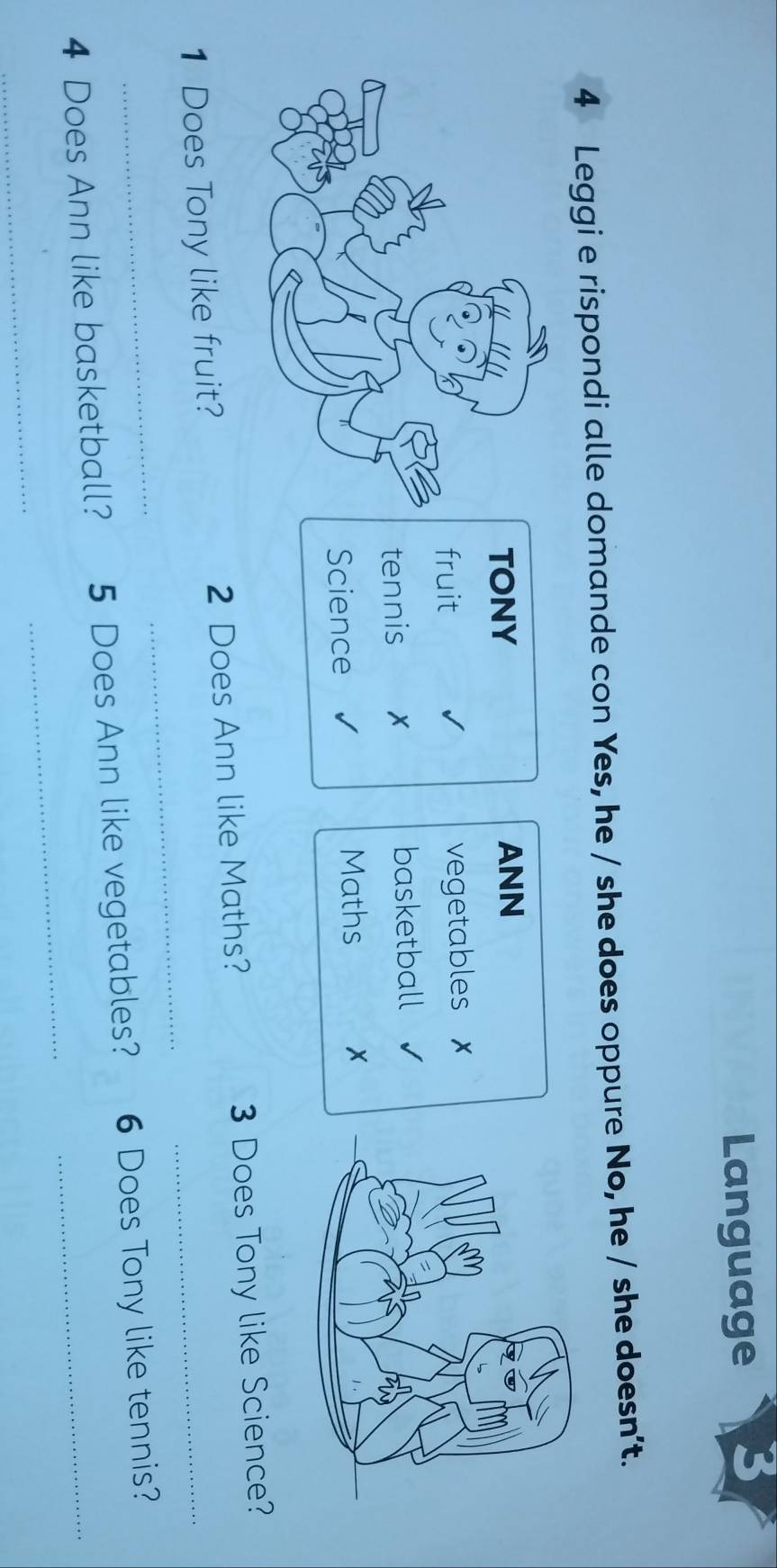 Language 
4 Leggi e rispondi alle domande con Yes, he / she does oppure No, he / she doesn’t. 
TONY ANN 
fruit vegetables 
tennis basketball 
Science 
Maths x 
_ 
1 Does Tony like fruit? 2 Does Ann like Maths? 3 Does Tony like Science? 
4 Does Ann like basketball? 5 Does Ann like vegetables? 6 Does Tony like tennis? 
_ 
_