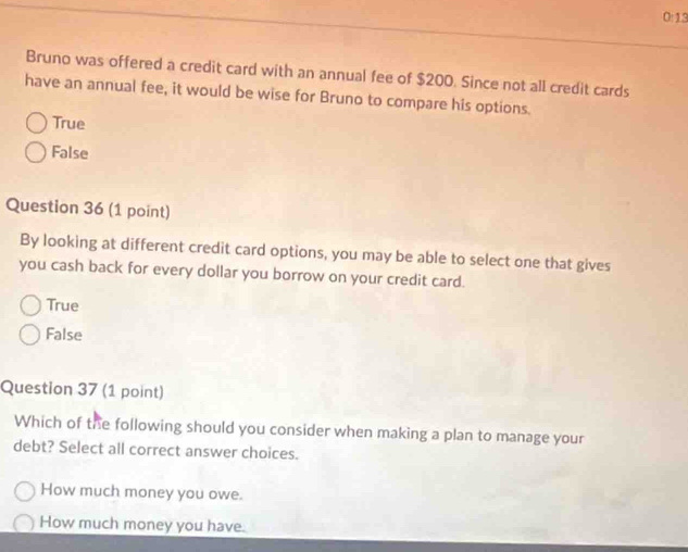 0:13
Bruno was offered a credit card with an annual fee of $200. Since not all credit cards
have an annual fee, it would be wise for Bruno to compare his options.
True
False
Question 36 (1 point)
By looking at different credit card options, you may be able to select one that gives
you cash back for every dollar you borrow on your credit card.
True
False
Question 37 (1 point)
Which of the following should you consider when making a plan to manage your
debt? Select all correct answer choices.
How much money you owe.
How much money you have.