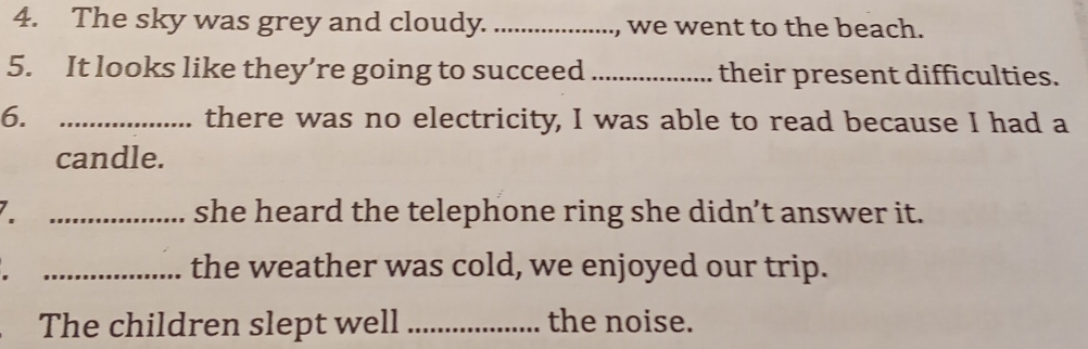 The sky was grey and cloudy. _, we went to the beach. 
5. It looks like they’re going to succeed _their present difficulties. 
6. _there was no electricity, I was able to read because I had a 
candle. 
_she heard the telephone ring she didn’t answer it. 
_the weather was cold, we enjoyed our trip. 
The children slept well _the noise.