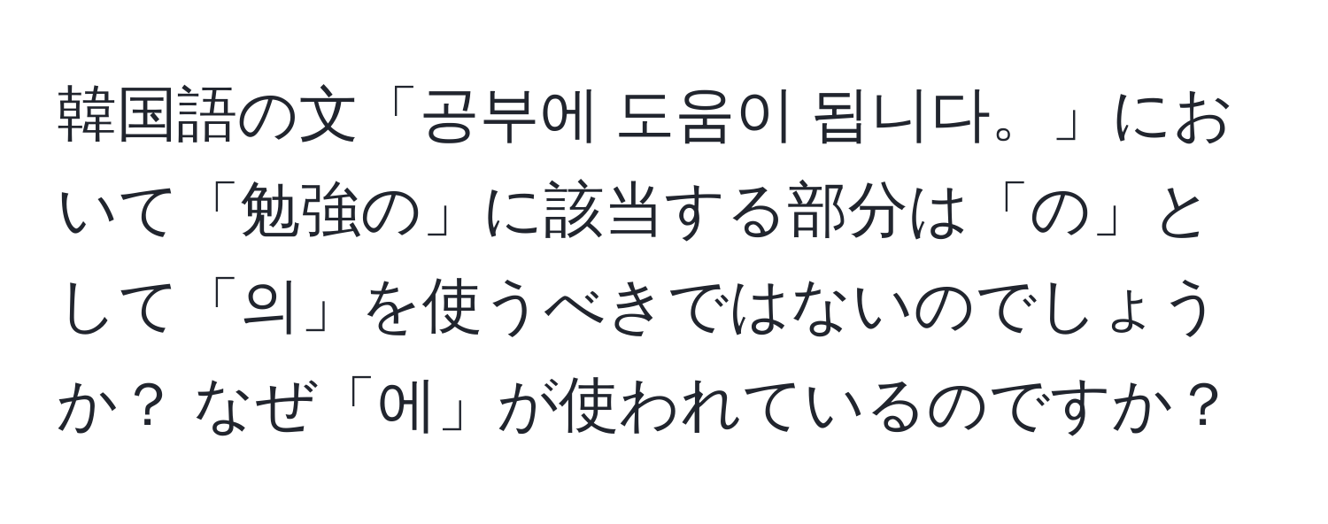 韓国語の文「공부에 도움이 됩니다。」において「勉強の」に該当する部分は「の」として「의」を使うべきではないのでしょうか？ なぜ「에」が使われているのですか？