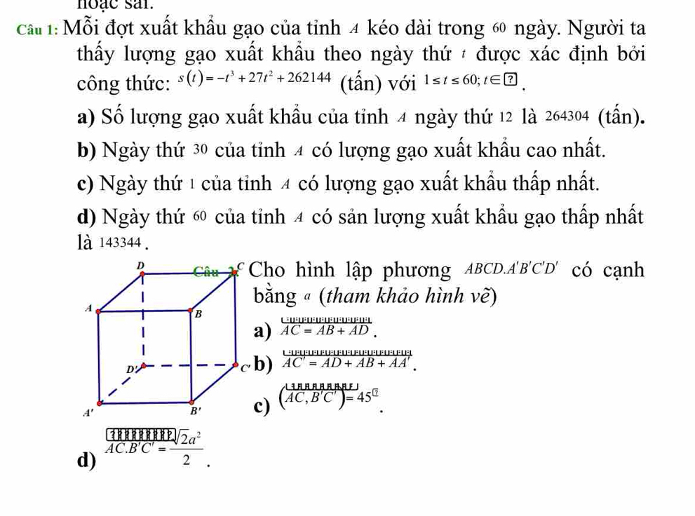 noac sar.
cầ 1:Mỗi đợt xuất khẩu gạo của tỉnh 4 kéo dài trong 6 ngày. Người ta
thấy lượng gạo xuất khẩu theo ngày thứ  được xác định bởi
công thức: s(t)=-t^3+27t^2+262144 (tấn) với 1≤ t≤ 60;t∈ □
a) Số lượng gạo xuất khẩu của tỉnh 4 ngày thứ 12 là 264304 (tấn).
b) Ngày thứ 30 của tỉnh 4 có lượng gạo xuất khẩu cao nhất.
c) Ngày thứ 1 của tỉnh 4 có lượng gạo xuất khẩu thấp nhất.
d) Ngày thứ 60 của tỉnh 4 có sản lượng xuất khẩu gạo thấp nhất
là 143344.
£Cho hình lập phương ABCD.A'B'C'D' có cạnh
bằng ª (tham khảo hình vẽ)
frac U:U:U:U:U:U:U:U:U:U:U:U:U:U:U:U:U:U:U:U:U:U:U:U:U:U:U:U:U:U:U:U:U:U:U:U:U:U:U:U:U:U:U:U:U:U:U:U:U:U:U:U:U:U:U:U:U:U:U:U:U:U:U:U:U:U:U:U:U:U:U:V
frac ·s U U· u· 1=U· u· mu · mu · mu · |· |· |· |/AC'=AD+AB+AA'. 
( 1BBBRBRE/AC,B'C')=45°. 
d) frac 10endarray 1AC· B'C'= sqrt(2)a^2/2 .