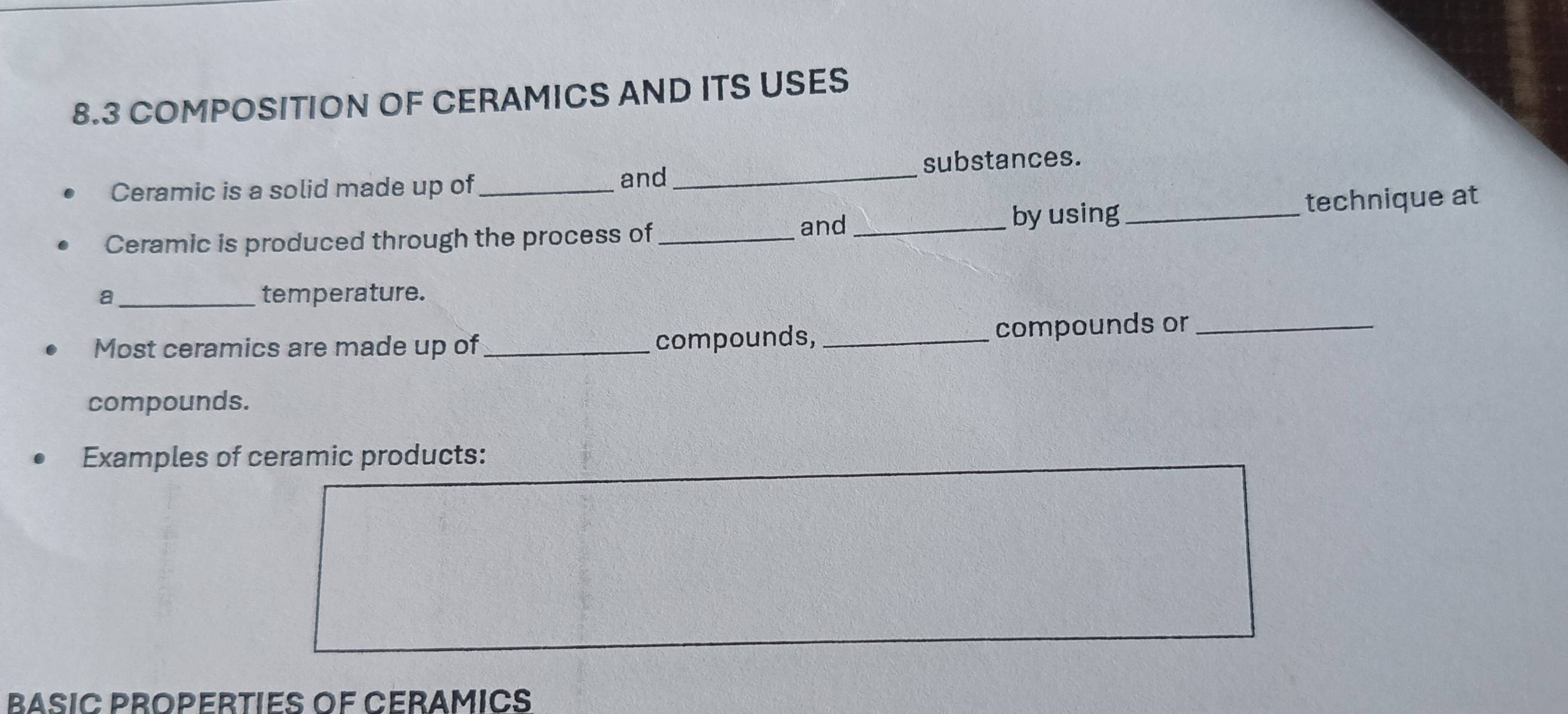 8.3 COMPOSITION OF CERAMICS AND ITS USES 
Ceramic is a solid made up of_ and_ substances. 
Ceramic is produced through the process of_ and_ 
by using_ technique at 
a temperature. 
Most ceramics are made up of_ compounds, _compounds or_ 
compounds. 
Examples of ceramic products: 
BASIC PROPERTIES OF CERAMICS