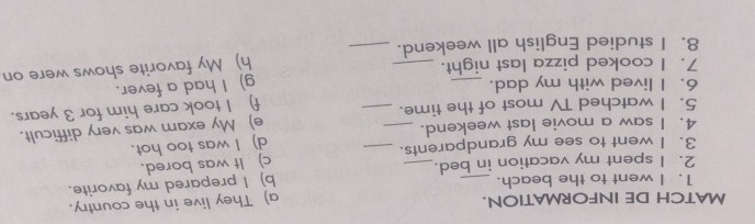 MATCH DE INFORMATION. 
a) They live in the country. 
1. I went to the beach. 
2. I spent my vacation in bed. b) I prepared my favorite. 
3. I went to see my grandparents. c) It was bored. 
4. I saw a movie last weekend. _d) I was too hot. 
5. I watched TV most of the time._ _e) My exam was very difficult. 
f) I took care him for 3 years. 
6. I lived with my dad. _g) I had a fever. 
7. I cooked pizza last night. 
8、I studied English all weekend. _h) My favorite shows were on