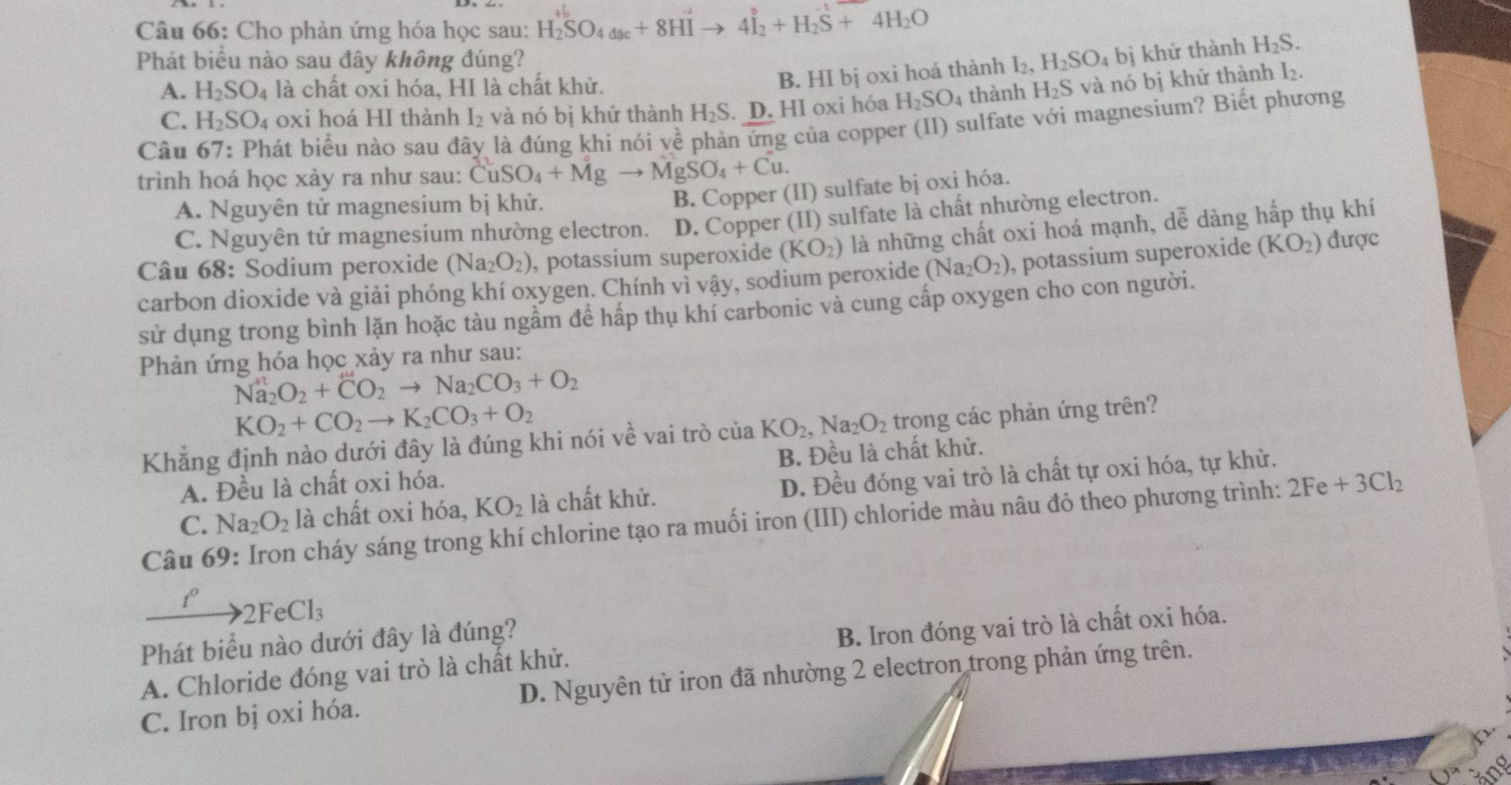 Cho phản ứng hóa học sau: H_2^((+b)SO_4dac)+8HIto 4I_2^((to)+H_2)S+4H_2O
Phát biểu nào sau đây không đúng? H_2SO_4bi khử thành H_2S.
B. HI bị oxi hoá thành I₂,
A. H_2SO_4 là chất oxi hóa, HI là chất khử. H_2S và nó bị khữ thành ½.
C. H_2SO_4 oxi hoá HI thành I_2 và nó bị khử thành H_2S. D. HI oxi hóa H_2SO_4 4 thành
Câu 67: : Phát biểu nào sau đây là đúng khi nói về phản ứng của copper (II) sulfate với magnesium? Biết phương
trình hoá học xảy ra như sau: CuSO_4+Mgto MgSO_4+Cu.
A. Nguyên tử magnesium bị khử.
B. Copper (II) sulfate bị oxi hóa.
C. Nguyên tử magnesium nhường electron. D. Copper (II) sulfate là chất nhường electron.
Câu 68: Sodium peroxide (Na_2O_2) , potassium superoxide (KO_2) là những chất oxi hoá mạnh, dễ dàng hấp thụ khí
carbon dioxide và giải phóng khí oxygen. Chính vì vậy, sodium peroxide (Na_2O_2) , potassium superoxide (KO_2) được
sử dụng trong bình lặn hoặc tàu ngầm để hấp thụ khí carbonic và cung cấp oxygen cho con người.
Phản ứng hóa học xảy ra như sau:
Na_2O_2+CO_2to Na_2CO_3+O_2
KO_2+CO_2to K_2CO_3+O_2
Khẳng định nào dưới đây là đúng khi nói về vai trò ciaKO_2,Na_2O_2 trong các phản ứng trên?
A. Đều là chất oxi hóa. B. Đều là chất khử.
C. Na_2O_2 là chất oxi hóa, KO_2 là chất khử. D. Đều đóng vai trò là chất tự oxi hóa, tự khử.
Câu 69: Iron cháy sáng trong khí chlorine tạo ra muối iron (III) chloride màu nâu đỏ theo phương trình: 2Fe+3Cl_2
1° to 2FeCl_3
Phát biểu nào dưới đây là đúng?
A. Chloride đóng vai trò là chất khử. B. Iron đóng vai trò là chất oxi hóa.
C. Iron bị oxi hóa. D. Nguyên tử iron đã nhường 2 electron trong phản ứng trên.
ang