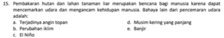 Pembakaran hutan dan lahan tanaman liar merupakan bencana bagi manusia karena dapat
mencemarkan udara dan mengancam kehidupan manusia. Bahaya lain dari pencemaran udara
adalah:
a. Terjadinya angin topan d. Musim kering yang panjang
b. Perubahan iklim e. Banjir
c. El Niño