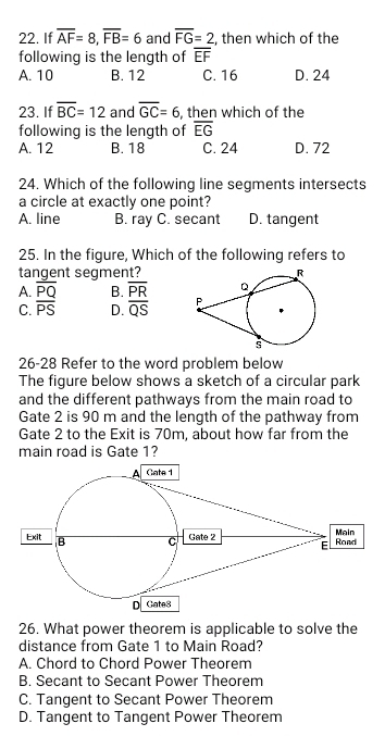 If overline AF=8, overline FB=6 and overline FG=2 , then which of the
following is the length of overline EF
A. 10 B. 12 C. 16 D. 24
23. If overline BC=12 and overline GC=6 , then which of the
following is the length of overline EG
A. 12 B. 18 C. 24 D. 72
24. Which of the following line segments intersects
a circle at exactly one point?
A. line B. ray C. secant D. tangent
25. In the figure, Which of the following refers to
tangent segment?
A. overline PQ B. overline PR
C. overline PS D. overline QS
26-28 Refer to the word problem below
The figure below shows a sketch of a circular park
and the different pathways from the main road to
Gate 2 is 90 m and the length of the pathway from
Gate 2 to the Exit is 70m, about how far from the
main road is Gate 1?
26. What power theorem is applicable to solve the
distance from Gate 1 to Main Road?
A. Chord to Chord Power Theorem
B. Secant to Secant Power Theorem
C. Tangent to Secant Power Theorem
D. Tangent to Tangent Power Theorem