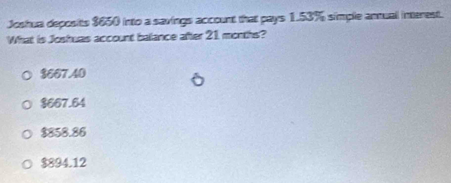 Joshua deposits $650 into a savings account that pays 1.53% simple amual interest.
What is Joshuas account balance after 21 months?
$667.40
$667.64
$858.86
$894.12