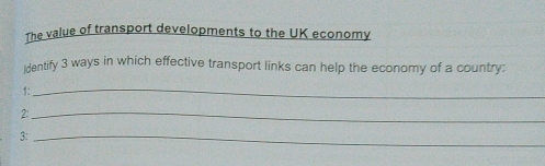 The value of transport developments to the UK economy 
identify 3 ways in which effective transport links can help the economy of a country: 
1:_ 
2:_ 
3:_