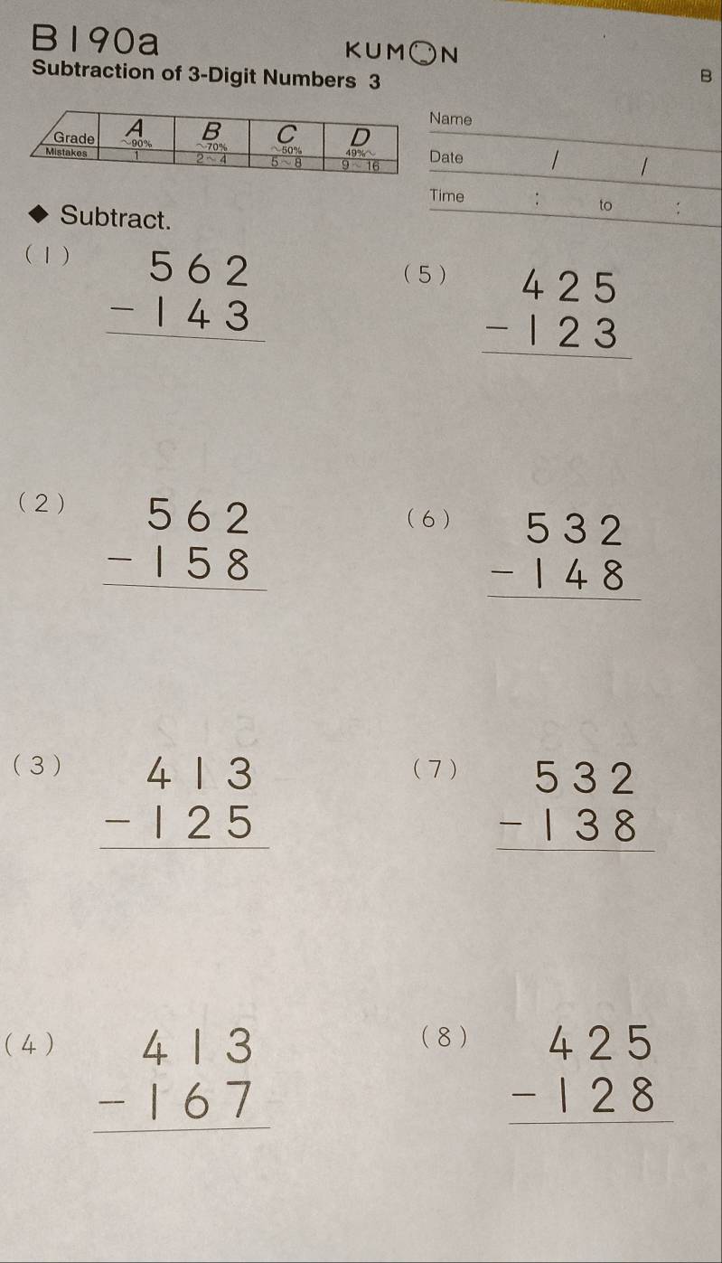 B190a KUM○N
Subtraction of 3-Digit Numbers 3
B
ame
ate
/
Time
Subtract.
to :
(1)
beginarrayr 562 -143 hline endarray
(5 )
beginarrayr 425 -123 hline endarray
(2)
beginarrayr 562 -158 hline endarray
(6 )
beginarrayr 532 -148 hline endarray
(3 ) ( 7 )
beginarrayr 413 -125 hline endarray
beginarrayr 532 -138 hline endarray
( 4)
beginarrayr 413 -167 hline endarray
(8 )
beginarrayr 425 -128 hline endarray