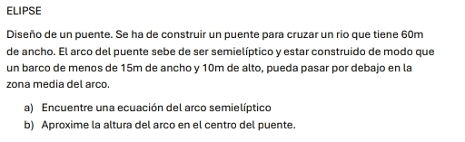 ELIPSE 
Diseño de un puente. Se ha de construir un puente para cruzar un rio que tiene 60m
de ancho. El arco del puente sebe de ser semielíptico y estar construido de modo que 
un barco de menos de 15m de ancho y 10m de alto, pueda pasar por debajo en la 
zona media del arco. 
a) Encuentre una ecuación del arco semielíptico 
b) Aproxime la altura del arco en el centro del puente.