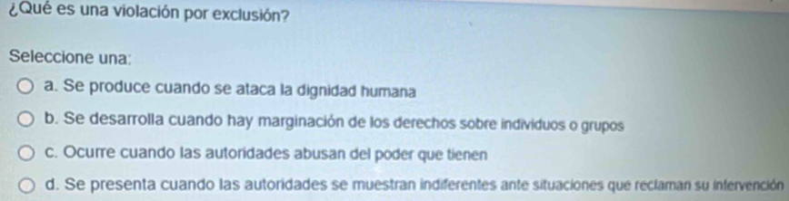 ¿Qué es una violación por exclusión?
Seleccione una:
a. Se produce cuando se ataca la dignidad humana
b. Se desarrolla cuando hay marginación de los derechos sobre individuos o grupos
c. Ocurre cuando las autoridades abusan del poder que tienen
d. Se presenta cuando las autoridades se muestran indiferentes ante situaciones que reclaman su infervención