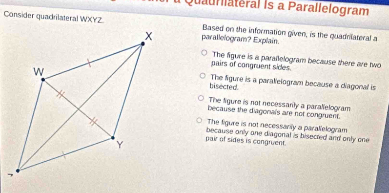 Quaurlateral Is a Parallelogram
Consider quadrilateral WXYZ.Based on the information given, is the quadrilateral a
parallelogram? Explain.
The figure is a parallelogram because there are two
pairs of congruent sides.
bisected.
The figure is a parallelogram because a diagonal is
The figure is not necessarily a parallelogram
because the diagonals are not congruent.
The figure is not necessarily a parallelogram
because only one diagonal is bisected and only one
pair of sides is congruent.