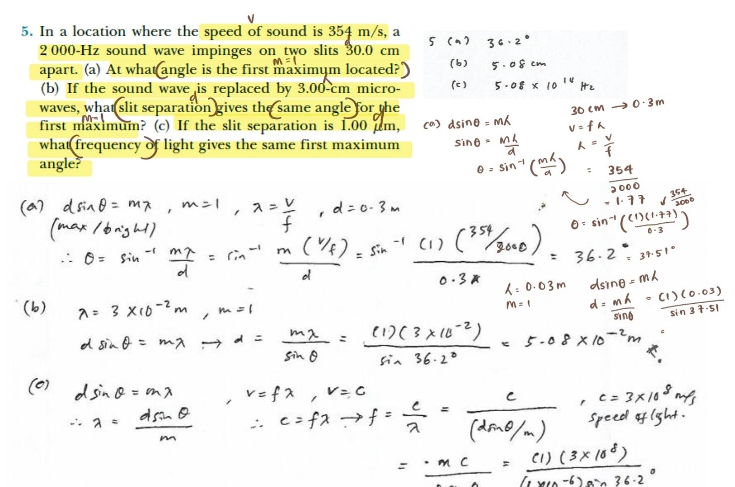 In a location where the speed of sound is 354 m/s, a
2 000-Hz sound wave impinges on two slits 30.0 cm
apart. (a) At what angle is the first maximym located?" 
(b) If the sound wave is replaced by 3.00-cm micro- 
waves, what slit separation gives the same angle for the 
first maximum? (c) If the slit separation is 1.00 µm, 
what frequency of light gives the same first maximum 
angle?