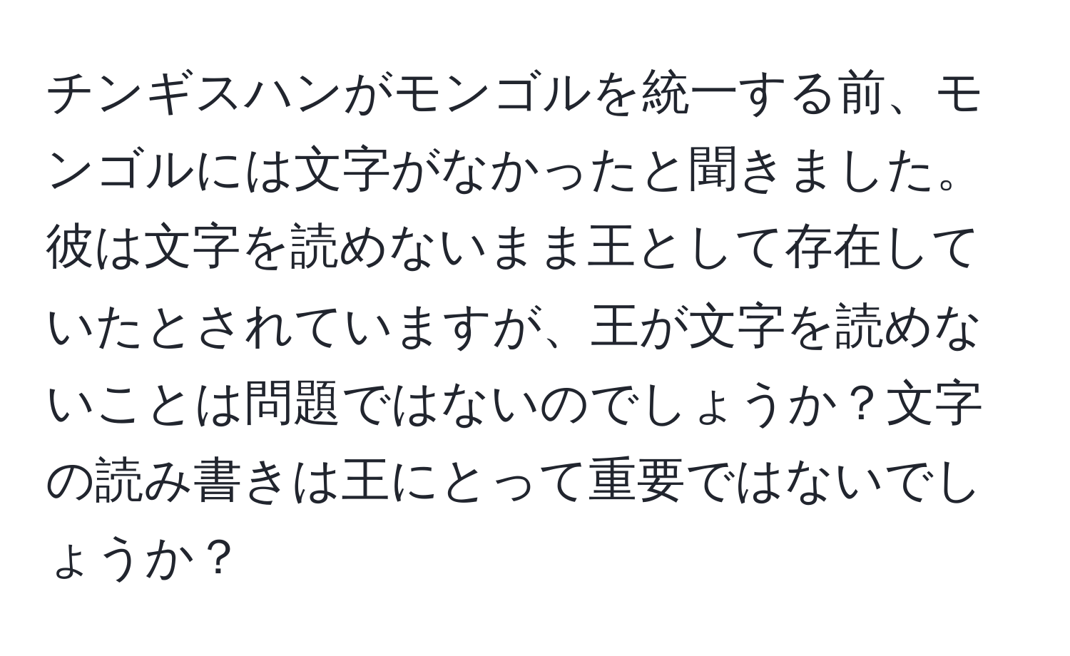 チンギスハンがモンゴルを統一する前、モンゴルには文字がなかったと聞きました。彼は文字を読めないまま王として存在していたとされていますが、王が文字を読めないことは問題ではないのでしょうか？文字の読み書きは王にとって重要ではないでしょうか？