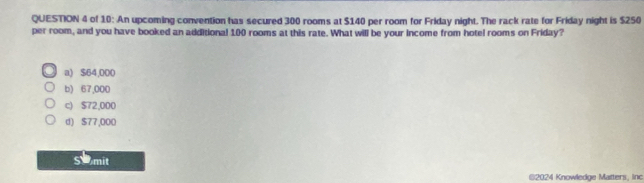 of 10: An upcoming convention has secured 300 rooms at $140 per room for Friday night. The rack rate for Friday night is $250
per room, and you have booked an additional 100 rooms at this rate. What will be your income from hotel rooms on Friday?
a) $64,000
b) 67,000
c) $72,000
d) $77,000
Somit
@2024 Knowledge Matters, Inc