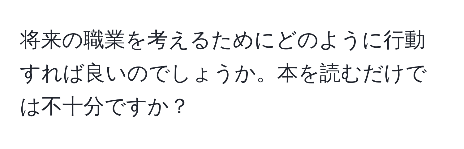 将来の職業を考えるためにどのように行動すれば良いのでしょうか。本を読むだけでは不十分ですか？