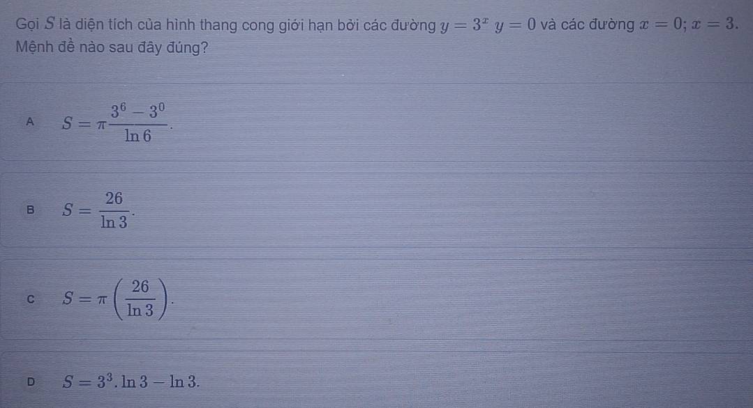 Gọi S là diện tích của hình thang cong giới hạn bởi các đường y=3^xy=0 và các đường x=0; x=3. 
Mệnh đề nào sau đây đúng?
A S=π  (3^6-3^0)/ln 6 .
B S= 26/ln 3 .
C S=π ( 26/ln 3 ).
D S=3^3.ln 3-ln 3.