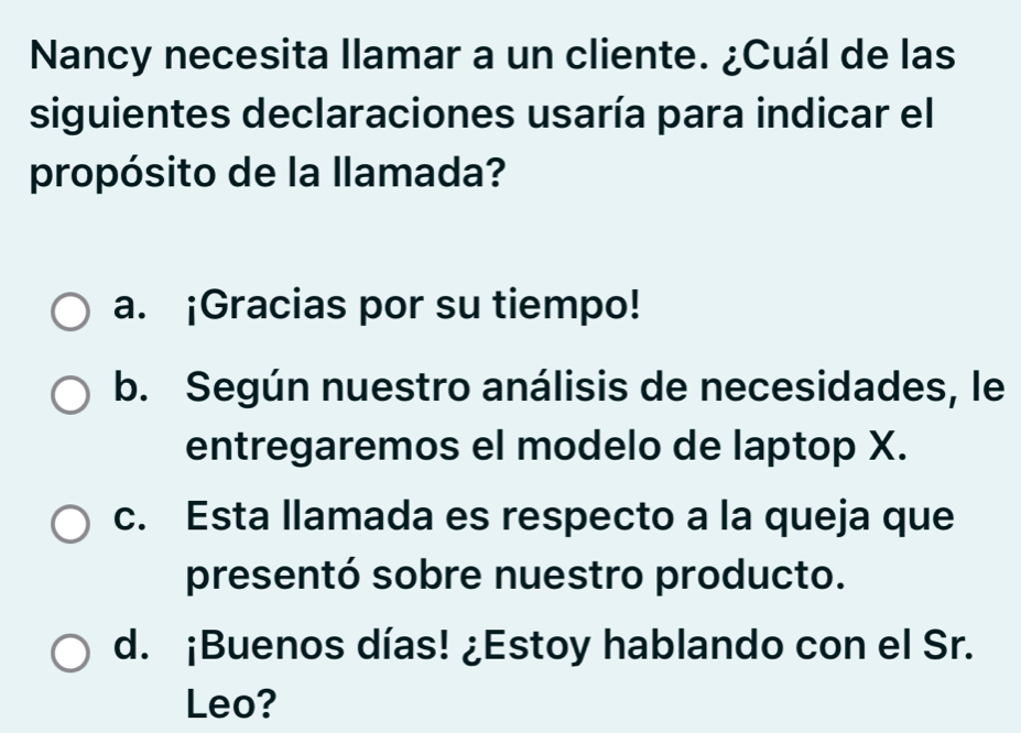 Nancy necesita llamar a un cliente. ¿Cuál de las
siguientes declaraciones usaría para indicar el
propósito de la llamada?
a. ¡Gracias por su tiempo!
b. Según nuestro análisis de necesidades, le
entregaremos el modelo de laptop X.
c. Esta llamada es respecto a la queja que
presentó sobre nuestro producto.
d. ¡Buenos días! ¿Estoy hablando con el Sr.
Leo?