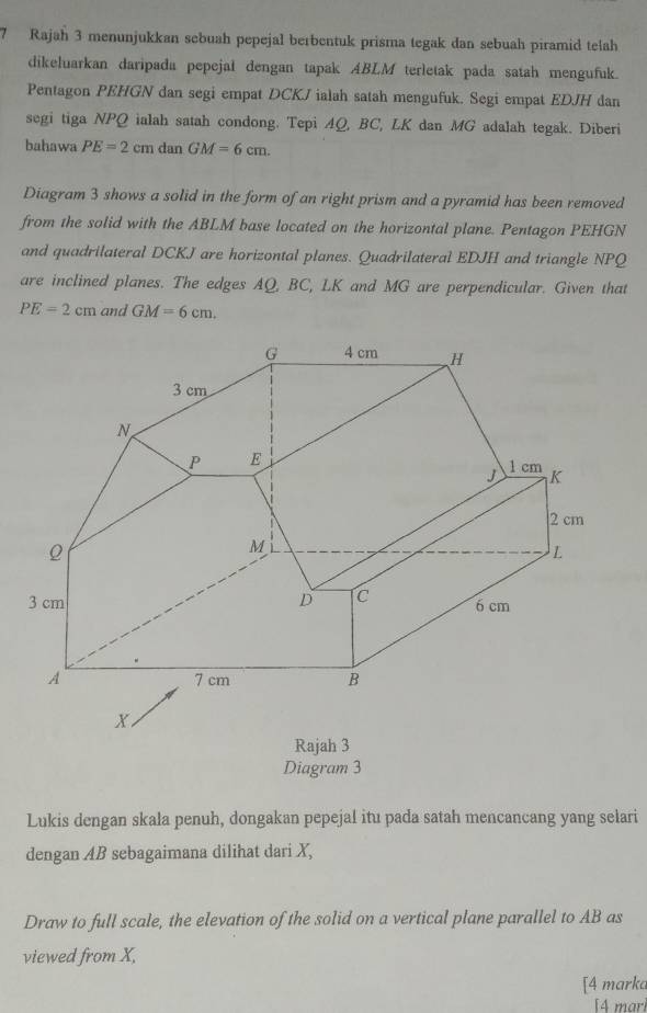 Rajah 3 menunjukkan sebuah pepejal berbentuk prisma tegak dan sebuah piramid teah 
dikeluarkan daripada pepejal dengan tapak ABLM terletak pada satah mengufuk. 
Pentagon PEHGN dan segi empat DCKJ ialah satah mengufuk. Segi empat EDJH dan 
segi tiga NPQ ialah satah condong. Tepi 4Q, BC, LK dan MG adalah tegak. Diberi 
bahawa PE=2cm dan GM=6cm. 
Diagram 3 shows a solid in the form of an right prism and a pyramid has been removed 
from the solid with the ABLM base located on the horizontal plane. Pentagon PEHGN
and quadrilateral DCKJ are horizontal planes. Quadrilateral EDJH and triangle NPQ
are inclined planes. The edges AQ, BC, LK and MG are perpendicular. Given that
PE=2cm and GM=6cm. 
Rajah 3 
Diagram 3 
Lukis dengan skala penuh, dongakan pepejal itu pada satah mencancang yang selari 
dengan AB sebagaimana dilihat dari X, 
Draw to full scale, the elevation of the solid on a vertical plane parallel to AB as 
viewed from X, 
[4 marka 
[4 mari