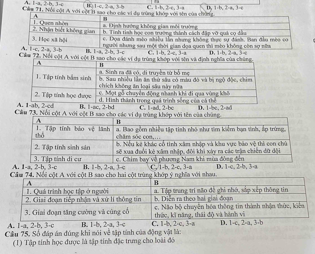 ra
A. 1-a, 2-b, 3-c B. 1-c, 2-a, 3-b C. 1-b, 2-c, 3-a D. 1-b, 2-a, 3-c
Câu 71. Nối cột A với cộ
, 3-b B. 1-a, 2-b, 3-c C. 1-b, 2-c, 3-a D. 1-b, 2-a, 3-c
Câu 72. Nối cột A với
B. 1-ac, 2-bd C. 1-ad, 2-bc D. 1-bc, 2-ad
Câu 73. Nối cột
A. 1-a, 2-b, 3-c B. 1-b, 2-a, 3-c C, 1-b, 2-c, 3-a D. 1-c, 2-b, 3-a
u 74. Nối ĩa với nhau
A. 1-a, 2-b, 3-c B. 1-b, 2-a, 3-c C. 1-b, 2-c, 3-a D. 1-c, 2-a, 3-b
Câu 75. Số đáp án đúng khi nói về tập tính của động vật là:
(1) Tập tính học được là tập tính đặc trưng cho loài đó