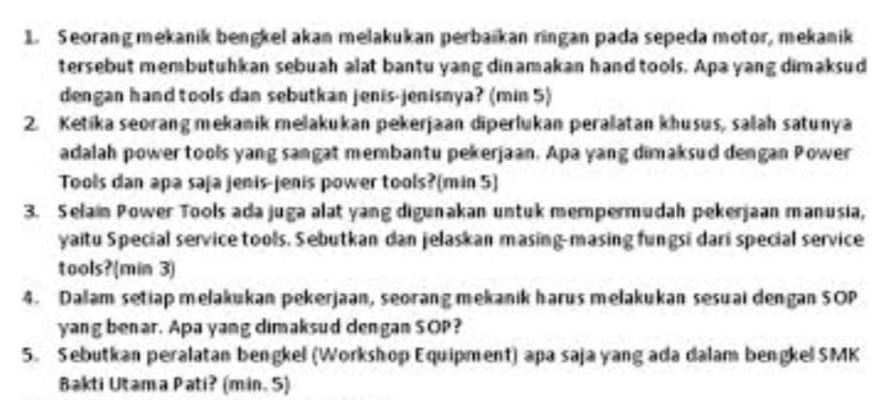 Seorang mekanik bengkel akan melakukan perbaikan ringan pada sepeda motor, mekanik 
tersebut membutuhkan sebuah alat bantu yang dinamakan hand tools. Apa yang dimaksud 
dengan hand tools dan sebutkan jenis-jenisnya? (min 5) 
2. Ketika seorang mekanik melakukan pekerjaan diperlukan peralatan khusus, salah satunya 
adalah power tools yang sangat membantu pekerjaan. Apa yang dimaksud dengan Power 
Tools dan apa saja jenis-jenis power tools?(min 5) 
3. Selain Power Tools ada juga alat yang digunakan untuk mempermudah pekerjaan manusia, 
yaitu Special service tools. Sebutkan dan jelaskan masing-masing fungsi dari special service 
tools?(min 3) 
4. Daam setiap melakukan pekerjaan, seorang mekanik harus melakukan sesuai dengan SOP 
yang benar. Apa yang dimaksud dengan SOP? 
5. Sebutkan peralatan bengkel (Workshop Equipment) apa saja yang ada dalam bengkel SMK 
Bakti Utama Pati? (min. 5)