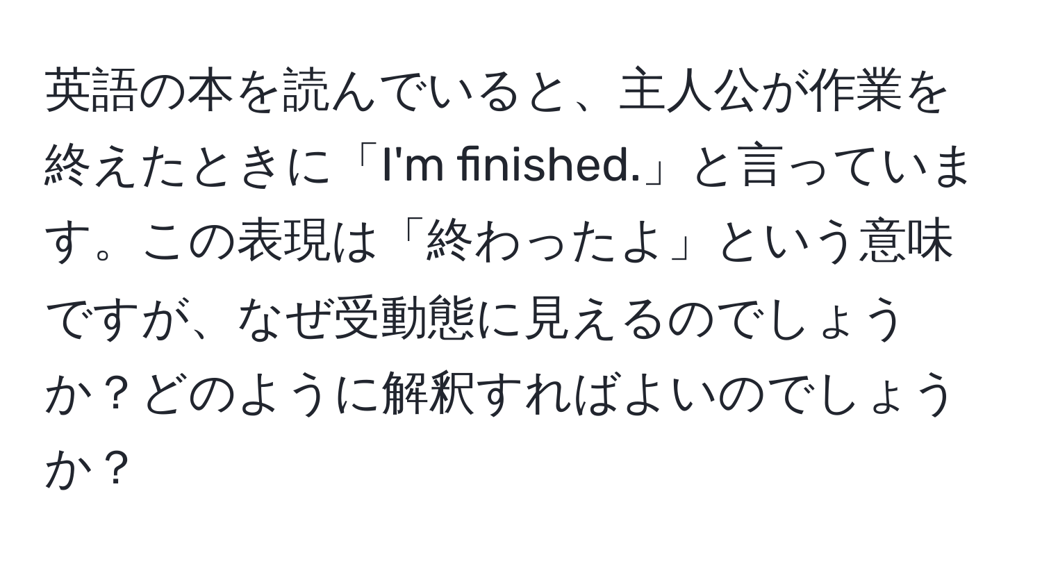 英語の本を読んでいると、主人公が作業を終えたときに「I'm finished.」と言っています。この表現は「終わったよ」という意味ですが、なぜ受動態に見えるのでしょうか？どのように解釈すればよいのでしょうか？