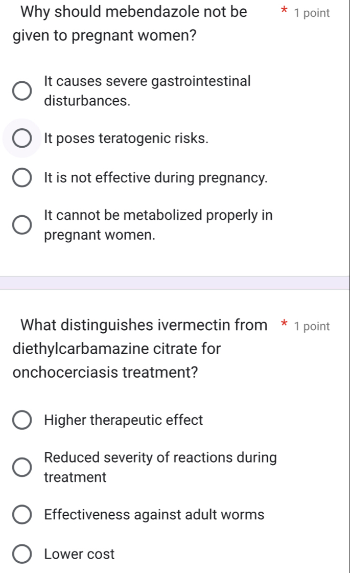 Why should mebendazole not be 1 point
given to pregnant women?
It causes severe gastrointestinal
disturbances.
It poses teratogenic risks.
It is not effective during pregnancy.
It cannot be metabolized properly in
pregnant women.
What distinguishes ivermectin from * 1 point
diethylcarbamazine citrate for
onchocerciasis treatment?
Higher therapeutic effect
Reduced severity of reactions during
treatment
Effectiveness against adult worms
Lower cost