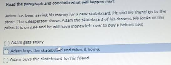 Read the paragraph and conclude what will happen next.
Adam has been saving his money for a new skateboard. He and his friend go to the
store. The salesperson shows Adam the skateboard of his dreams. He looks at the
price. It is on sale and he will have money left over to buy a helmet too!
Adam gets angry.
Adam buys the skateboad and takes it home.
Adam buys the skateboard for his friend.