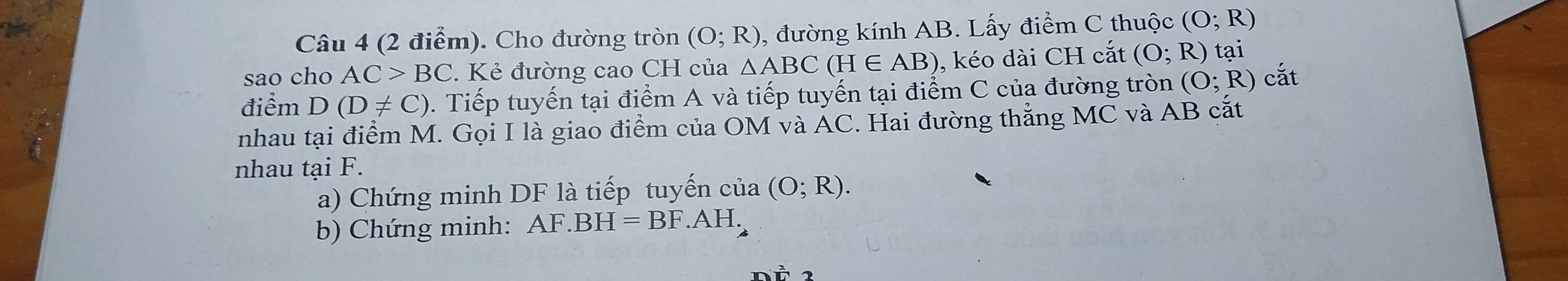 Cho đường tròn (O;R) , đường kính AB. Lấy điểm C thuộc (O;R)
sao cho AC>BC. Kẻ đường cao CH của △ ABC(H∈ AB) , kéo dài CH cắt (O;R)t ại 
điểm D(D!= C). Tiếp tuyến tại điểm A và tiếp tuyến tại điểm C của đường tròn (O;R) cắt 
nhau tại điểm M. Gọi I là giao điểm của OM và ÁC. Hai đường thắng MC và AB cắt 
nhau tại F. 
a) Chứng minh DF là tiếp tuyến của (O;R). 
b) Chứng minh: AF.BH=BF.AH.