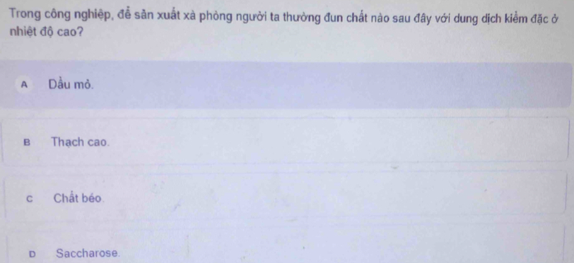 Trong công nghiệp, đễ sản xuất xà phòng người ta thường đun chất nào sau đây với dung dịch kiểm đặc ở
nhiệt độ cao?
A Dầu mỏ.
B Thạch cao.
cChất béo.
D Saccharose.