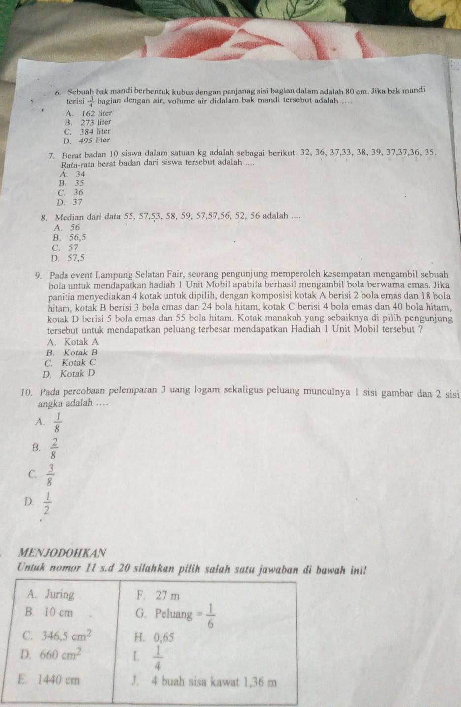 Sebuah bak mandi berbentuk kubus dengan panjanag sisi bagian dalam adalah 80 cm. Jika bak mandi
terisi  3/4  bagian dengan air, volume air didalam bak mandi tersebut adalah ..
A. 162 liter
B. 273 liter
C. 384 liter
D. 495 liter
7. Berat badan 10 siswa dalam satuan kg adalah sebagai berikut: 32, 36, 37,33, 38, 39, 37,37,36, 35.
Rata-rata berat badan dari siswa tersebut adalah ....
A. 34
B. 35
C. 36
D. 37
8. Median dari data 55, 57,53, 58, 59, 57,57,56, 52, 56 adalah ....
A. 56
B. 56,5
C. 57
D. 57,5
9. Pada event Lampung Selatan Fair, seorang pengunjung memperoleh kesempatan mengambil sebuah
bola untuk mendapatkan hadiah 1 Unit Mobil apabila berhasil mengambil bola berwarna emas. Jika
panitia menyediakan 4 kotak untuk dipilih, dengan komposisi kotak A berisi 2 bola emas dan 18 bola
hitam, kotak B berisi 3 bola emas dan 24 bola hitam, kotak C berisi 4 bola emas dan 40 bola hitam,
kotak D berisi 5 bola emas dan 55 bola hitam. Kotak manakah yang sebaiknya di pilih pengunjung
tersebut untuk mendapatkan peluang terbesar mendapatkan Hadiah 1 Unit Mobil tersebut ?
A. Kotak A
B. Kotak B
C. Kotak C
D. Kotak D
10. Pada percobaan pelemparan 3 uang logam sekaligus peluang munculnya 1 sisi gambar dan 2 sisi
angka adalah …
A.  1/8 
B.  2/8 
C.  3/8 
D.  1/2 
MENJODOHKAN
Untuk nomor 11 s.d 20 silahkan pilih salah satu jawaban di bawah ini!