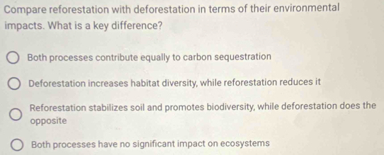 Compare reforestation with deforestation in terms of their environmental
impacts. What is a key difference?
Both processes contribute equally to carbon sequestration
Deforestation increases habitat diversity, while reforestation reduces it
Reforestation stabilizes soil and promotes biodiversity, while deforestation does the
opposite
Both processes have no significant impact on ecosystems