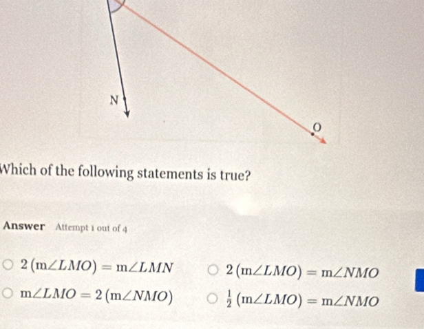 Which of the following statements is true?
Answer Attempt 1 out of 4
2(m∠ LMO)=m∠ LMN 2(m∠ LMO)=m∠ NMO
m∠ LMO=2(m∠ NMO)  1/2 (m∠ LMO)=m∠ NMO