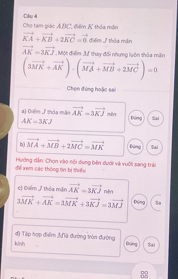 Cho tam giác ABC, điểm K thỏa mãn
vector KA+vector KB+2vector KC=vector 0. điểm J thỏa mãn
vector AK=3vector KJ , Một điểm M thay đổi nhưng luôn thỏa mãn
(3vector MK+vector AK)· (vector MA+vector MB+2vector MC)=0. 
Chọn đúng hoặc sai 
a) Điểm J thỏa mãn vector AK=3vector KJ nên Đúng Sai
AK=3KJ
b) vector MA+vector MB+2vector MC=vector MK Đúng Sai 
Hướng dẫn: Chọn vào nội dung bên dưới và vuốt sang trái 
để xem các thông tin bị thiếu 
c) Điểm J thỏa mãn vector AK=3vector KJ nên
3vector MK+vector AK=3vector MK+3vector KJ=3vector MJ Đúng Sa 
d) Tập hợp điểm Mlà đường tròn đường 
kính Đúng Sai