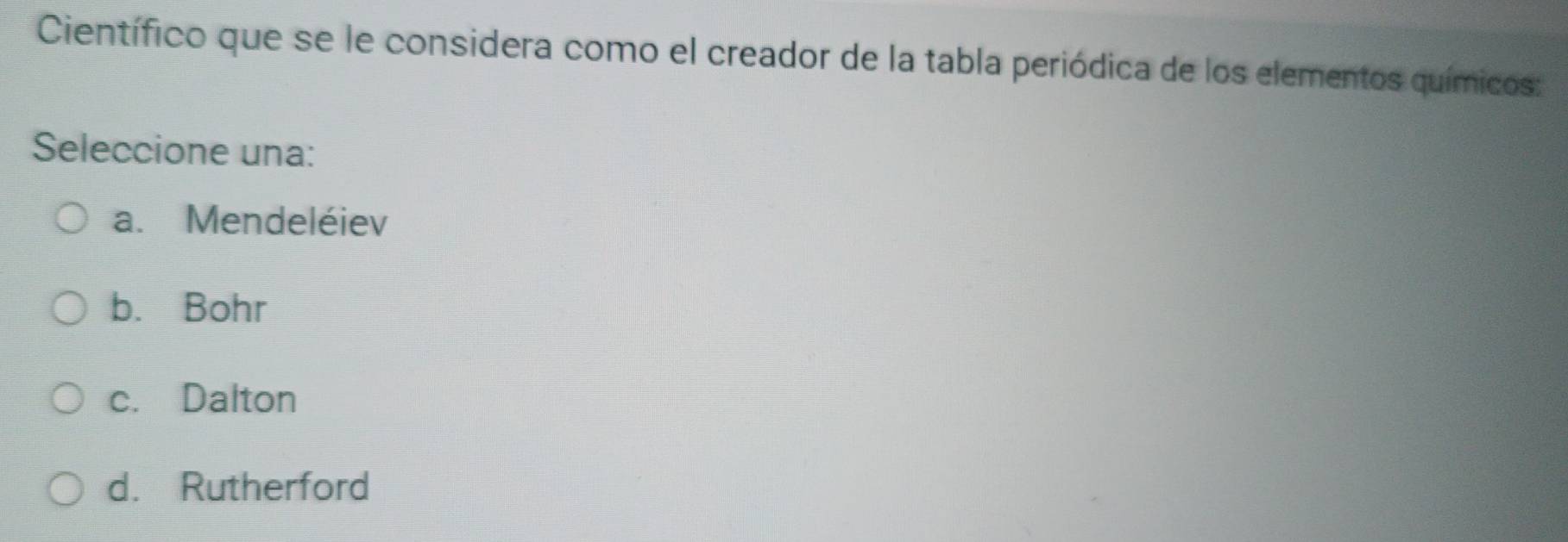 Científico que se le considera como el creador de la tabla periódica de los elementos químicos:
Seleccione una:
a. Mendeléiev
b. Bohr
c. Dalton
d. Rutherford